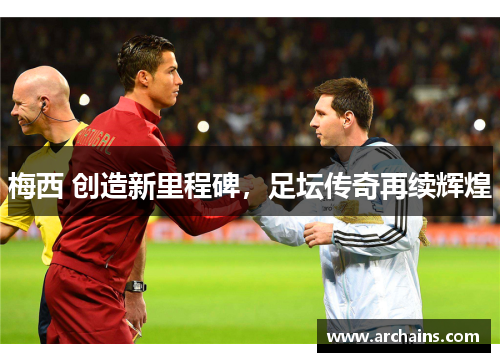 梅西 创造新里程碑，足坛传奇再续辉煌